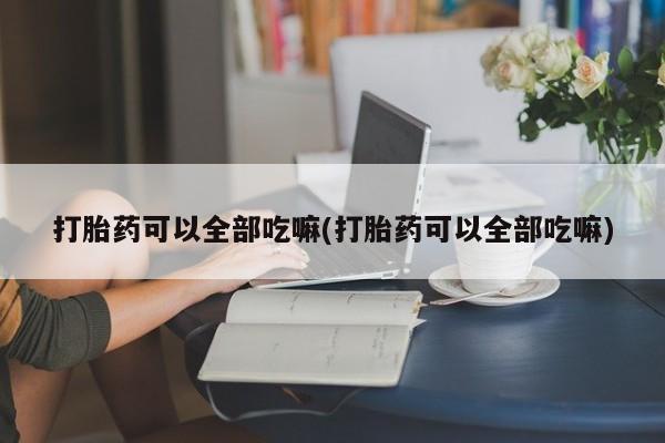 大月份流产药联系方式打胎药可以全部吃嘛(打胎药可以全部吃嘛)