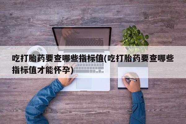 大月份流产药联系方式吃打胎药要查哪些指标值(吃打胎药要查哪些指标值才能怀孕)