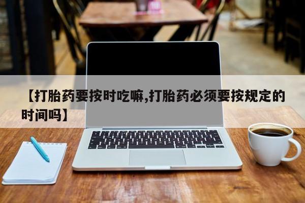 大月份流产药联系方式【打胎药要按时吃嘛,打胎药必须要按规定的时间吗】