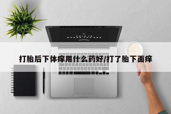 大月份流产药联系方式打胎后下体痒用什么药好/打了胎下面痒