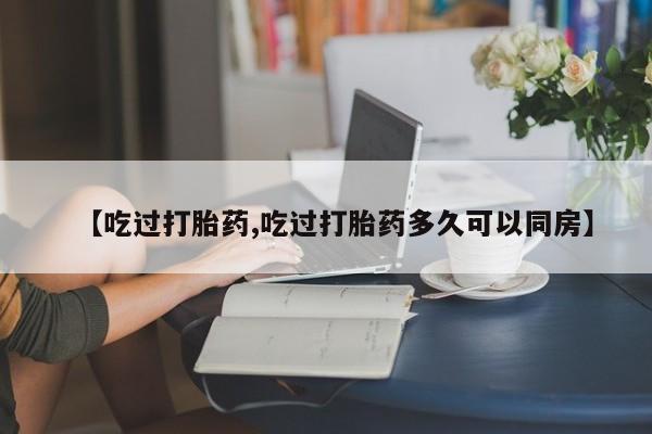 大月份流产药联系方式【吃过打胎药,吃过打胎药多久可以同房】