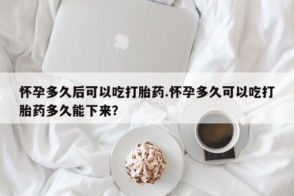 大月份流产药联系方式怀孕多久后可以吃打胎药.怀孕多久可以吃打胎药多久能下来？
