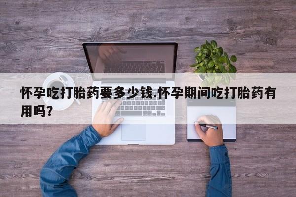 大月份流产药联系方式怀孕吃打胎药要多少钱.怀孕期间吃打胎药有用吗？