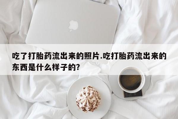 大月份流产药联系方式吃了打胎药流出来的照片.吃打胎药流出来的东西是什么样子的？