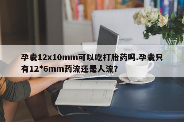 大月份流产药联系方式孕囊12x10mm可以吃打胎药吗.孕囊只有12*6mm药流还是人流？