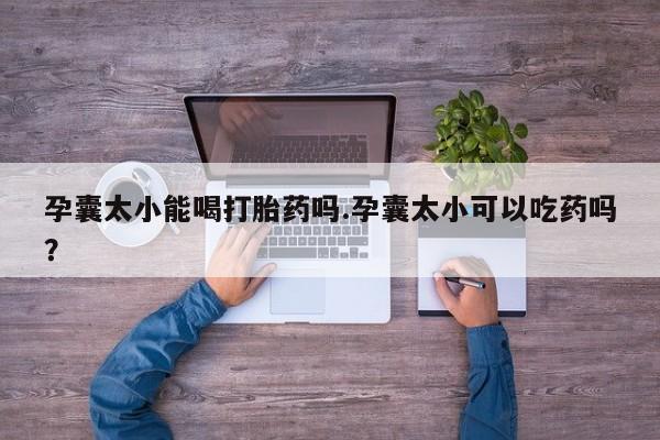 大月份流产药联系方式孕囊太小能喝打胎药吗.孕囊太小可以吃药吗？