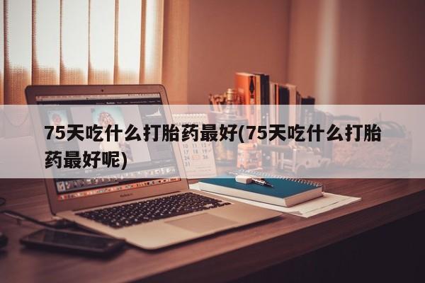 大月份流产药联系方式75天吃什么打胎药最好(75天吃什么打胎药最好呢)