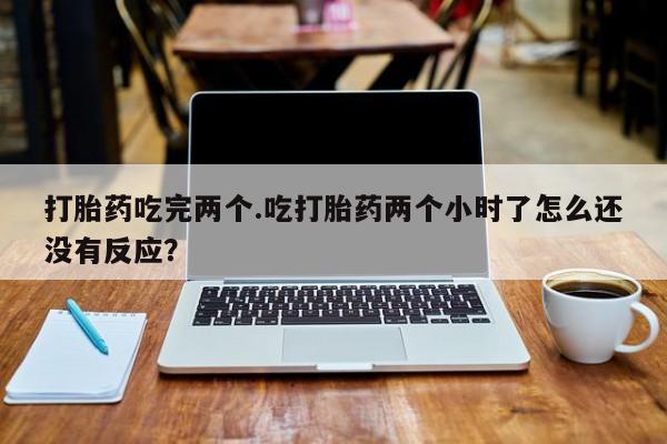 大月份流产药联系方式打胎药吃完两个.吃打胎药两个小时了怎么还没有反应？