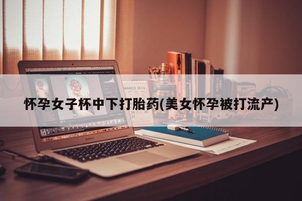 大月份流产药联系方式怀孕女子杯中下打胎药(美女怀孕被打流产)