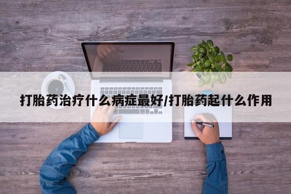 大月份流产药联系方式打胎药治疗什么病症最好/打胎药起什么作用