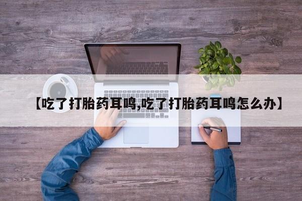 大月份流产药联系方式【吃了打胎药耳鸣,吃了打胎药耳鸣怎么办】
