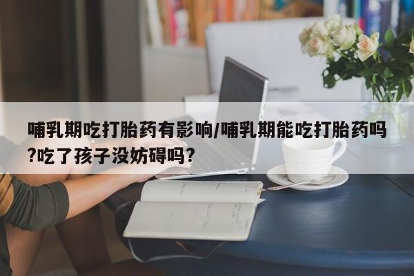 大月份流产药联系方式哺乳期吃打胎药有影响/哺乳期能吃打胎药吗?吃了孩子没妨碍吗?