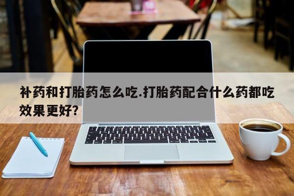 大月份流产药联系方式补药和打胎药怎么吃.打胎药配合什么药都吃效果更好？