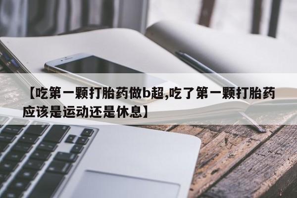大月份流产药联系方式【吃第一颗打胎药做b超,吃了第一颗打胎药应该是运动还是休息】