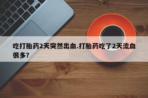 大月份流产药联系方式吃打胎药2天突然出血.打胎药吃了2天流血很多？