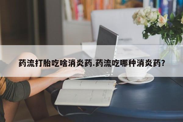 大月份流产药联系方式药流打胎吃啥消炎药.药流吃哪种消炎药？