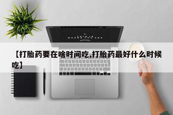 大月份流产药联系方式【打胎药要在啥时间吃,打胎药最好什么时候吃】