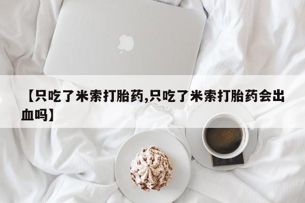 大月份流产药联系方式【只吃了米索打胎药,只吃了米索打胎药会出血吗】