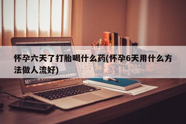 大月份流产药联系方式怀孕六天了打胎喝什么药(怀孕6天用什么方法做人流好)