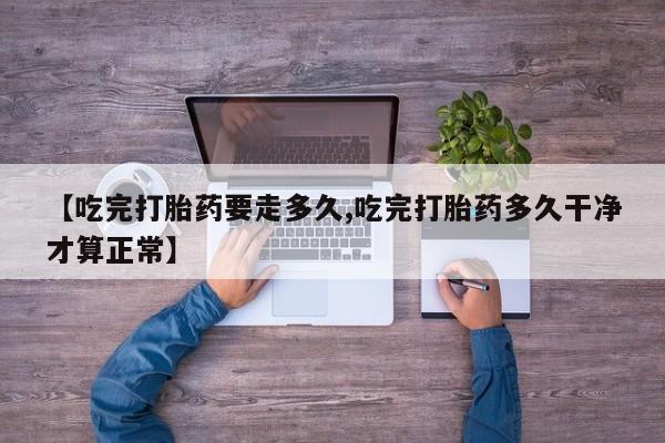 大月份流产药联系方式【吃完打胎药要走多久,吃完打胎药多久干净才算正常】