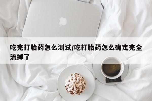 大月份流产药联系方式吃完打胎药怎么测试/吃打胎药怎么确定完全流掉了