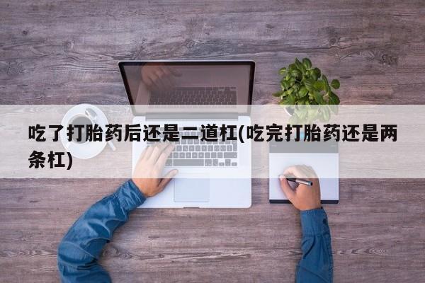 大月份流产药联系方式吃了打胎药后还是二道杠(吃完打胎药还是两条杠)