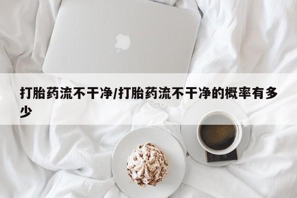 大月份流产药联系方式打胎药流不干净/打胎药流不干净的概率有多少