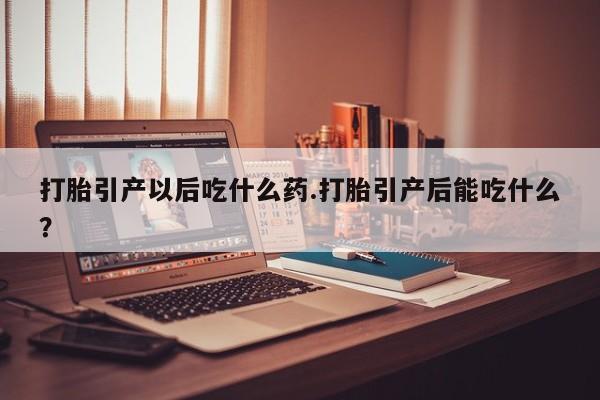 大月份流产药联系方式打胎引产以后吃什么药.打胎引产后能吃什么？