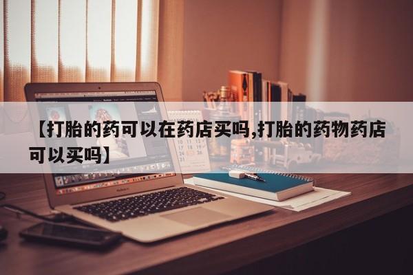 大月份流产药联系方式【打胎的药可以在药店买吗,打胎的药物药店可以买吗】